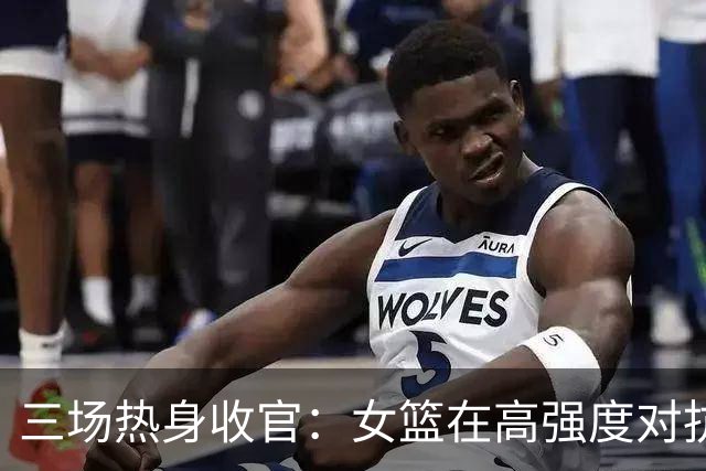 三场热身收官：女篮在高强度对抗中找答案