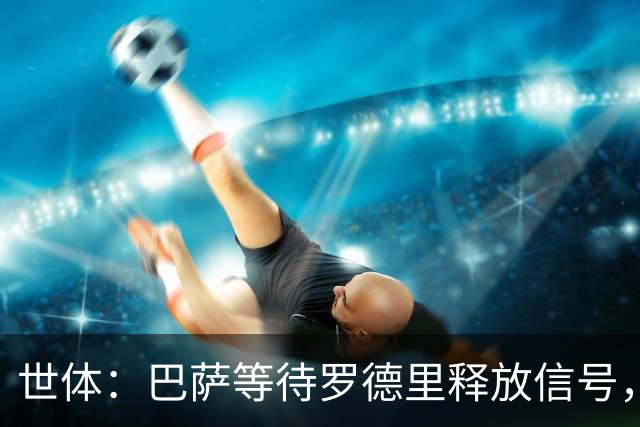 世体：巴萨等待罗德里释放信号，若球员有意加盟将考虑引进