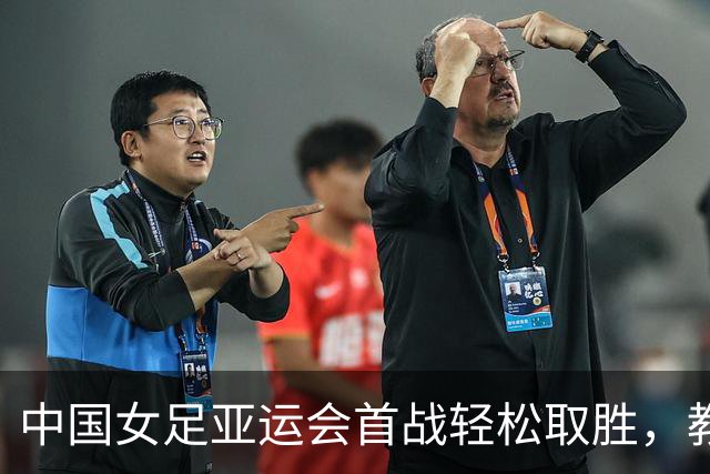 中国女足亚运会首战轻松取胜，教练调整成效显著