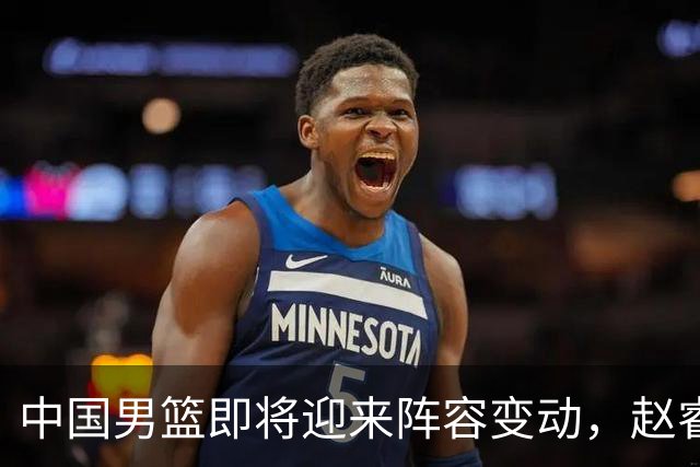 中国男篮即将迎来阵容变动，赵睿周琦有望重返队伍，郭士强压力大