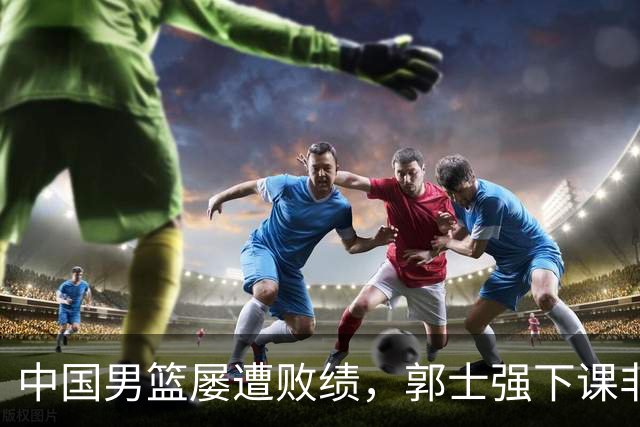 中国男篮屡遭败绩，郭士强下课非解药，根本问题亟待解决