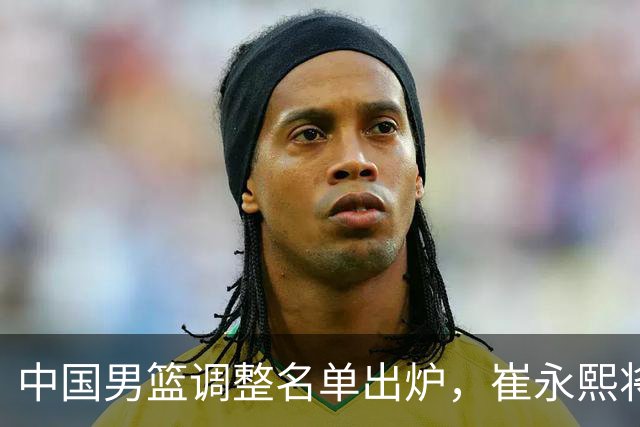 中国男篮调整名单出炉，崔永熙将晚些时日汇合