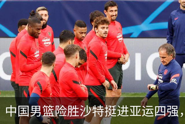 中国男篮险胜沙特挺进亚运四强，核心球员表现亮眼