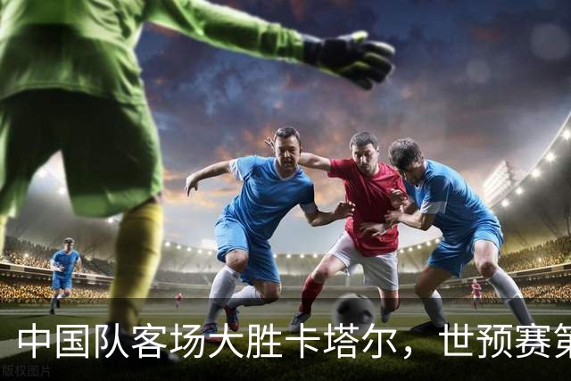 中国队客场大胜卡塔尔，世预赛第二阶段开门红