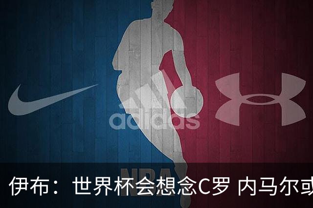 伊布：世界杯会想念C罗 内马尔或许和莫德里奇一样退出了国家队