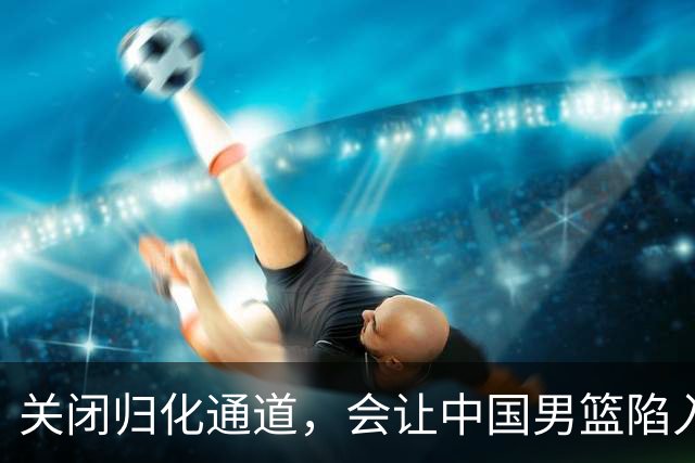 关闭归化通道，会让中国男篮陷入被动