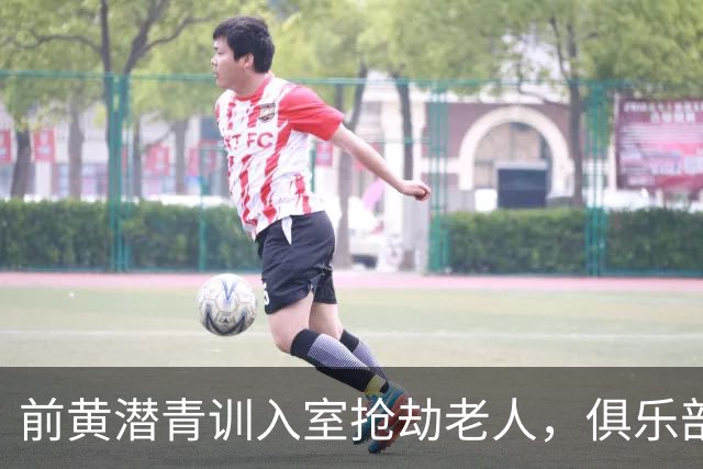 前黄潜青训入室抢劫老人，俱乐部发声明撇清关系：离队已超过1年