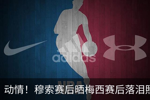 动情！穆索赛后晒梅西赛后落泪照片，盛赞后者