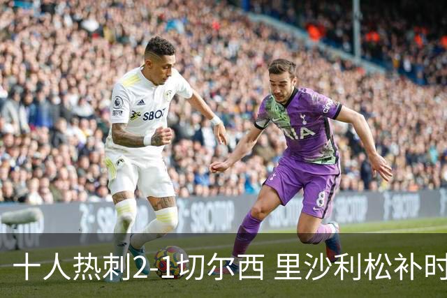 十人热刺2-1切尔西 里沙利松补时绝杀托纳利处子球埃斯特旺破门