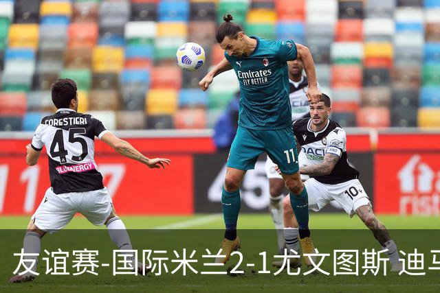 友谊赛-国际米兰2-1尤文图斯 迪马尔科迪乌夫建功孔塞桑破门