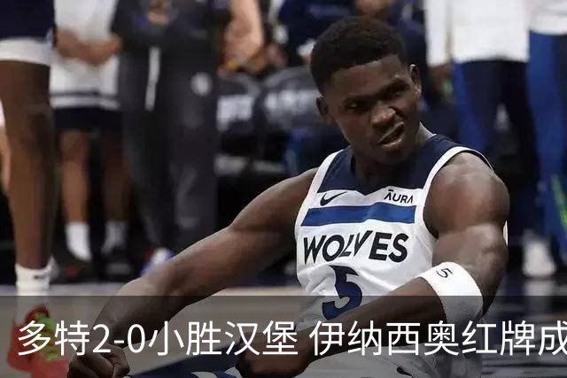 多特2-0小胜汉堡 伊纳西奥红牌成隐忧