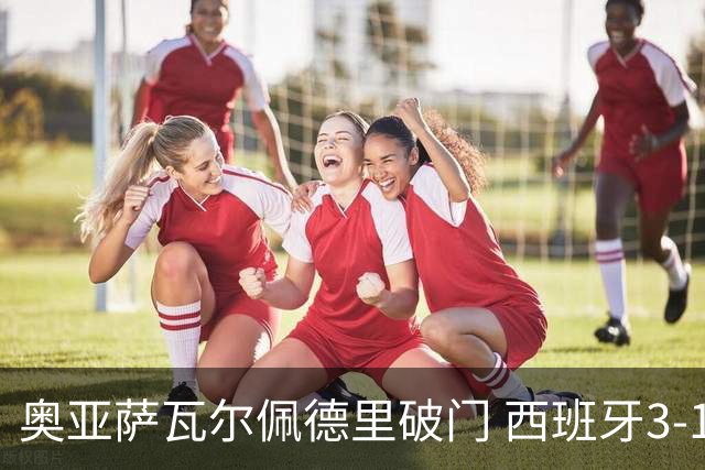 奥亚萨瓦尔佩德里破门 西班牙3-1秘鲁热身赛1胜1平 16日世界杯首战