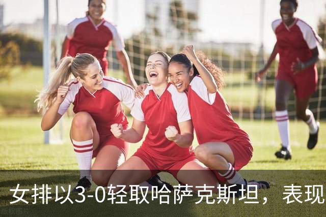 女排以3-0轻取哈萨克斯坦，表现分化明显