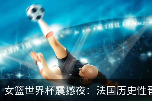 女篮世界杯震撼夜：法国历史性晋级，美国险胜决赛相遇！