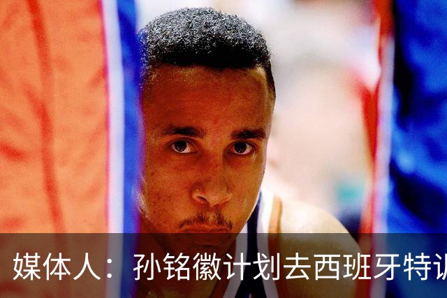 媒体人：孙铭徽计划去西班牙特训 但球队有比赛计划所以不能去了