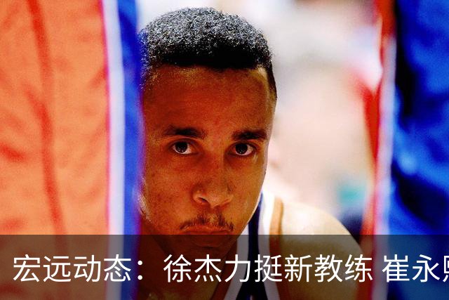宏远动态：徐杰力挺新教练 崔永熙缺席亚运 焦泊乔庆生