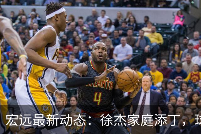 宏远最新动态：徐杰家庭添丁，球队不打夏联，李奕臻试训未果