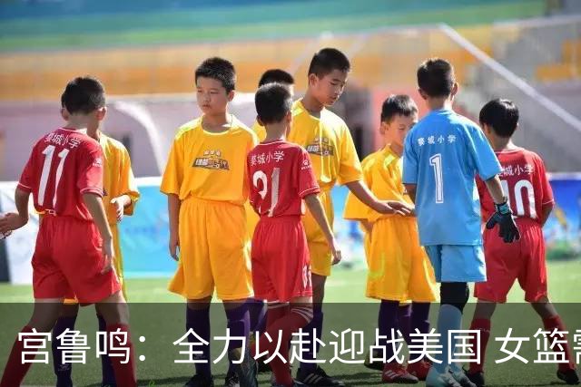 宫鲁鸣：全力以赴迎战美国 女篮需团结弥补缺口