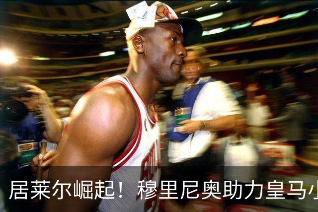 居莱尔崛起！穆里尼奥助力皇马小将超越亚马尔