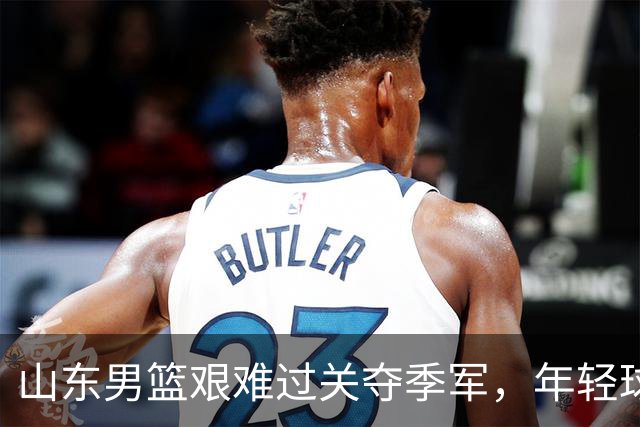 山东男篮艰难过关夺季军，年轻球员成成长核心