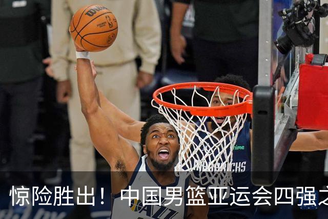 惊险胜出！中国男篮亚运会四强之路逆袭沙特