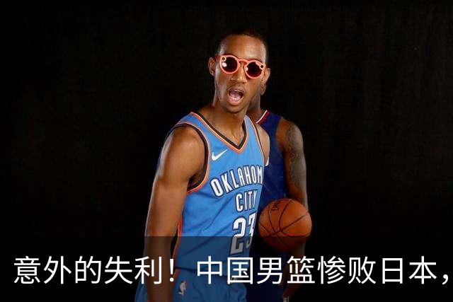 意外的失利！中国男篮惨败日本，昔日强队难以回天