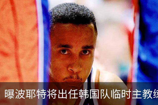 曝波耶特将出任韩国队临时主教练 曾执教上海申花