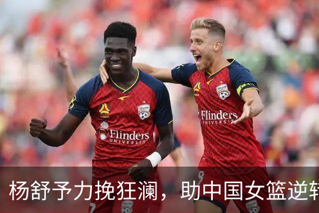 杨舒予力挽狂澜，助中国女篮逆转捷克