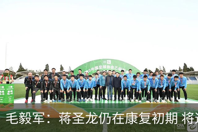 毛毅军：蒋圣龙仍在康复初期 将逐步复查恢复训练