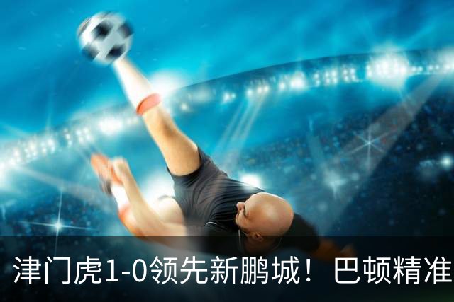 津门虎1-0领先新鹏城！巴顿精准长传送助攻，谢蒂内单刀破门