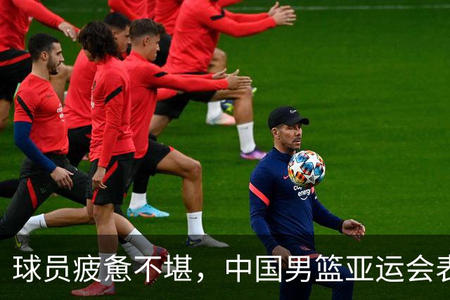 球员疲惫不堪，中国男篮亚运会表现不佳背后原因