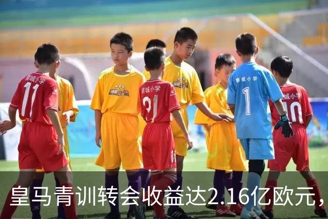 皇马青训转会收益达2.16亿欧元，净支出仅900万欧