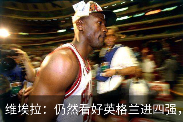 维埃拉：仍然看好英格兰进四强，被加纳逼平不是什么倒退
