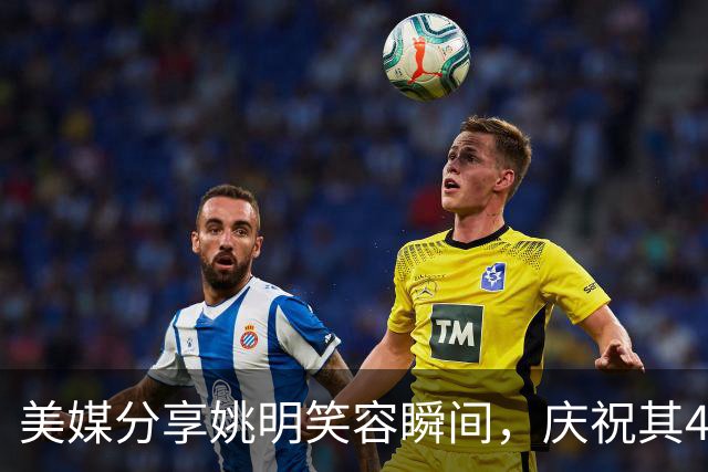 美媒分享姚明笑容瞬间，庆祝其46岁生日