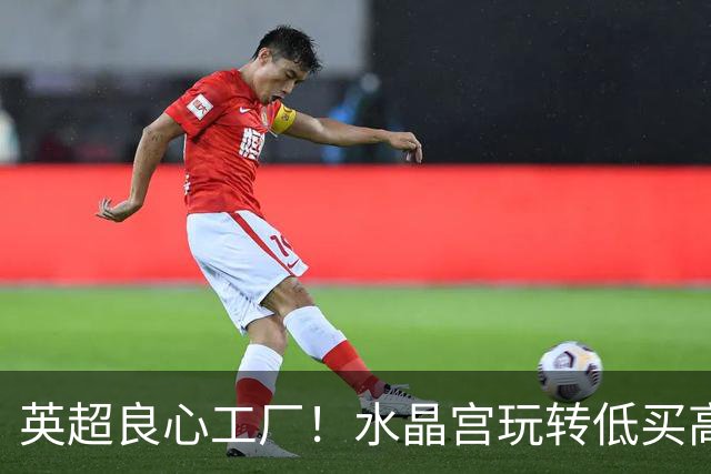 英超良心工厂！水晶宫玩转低买高卖，四笔交易狂赚上亿元无人能及