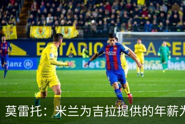 莫雷托：米兰为吉拉提供的年薪为逐年递增，5年加到最后超500万欧