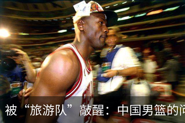 被“旅游队”敲醒：中国男篮的问题比输球更严重