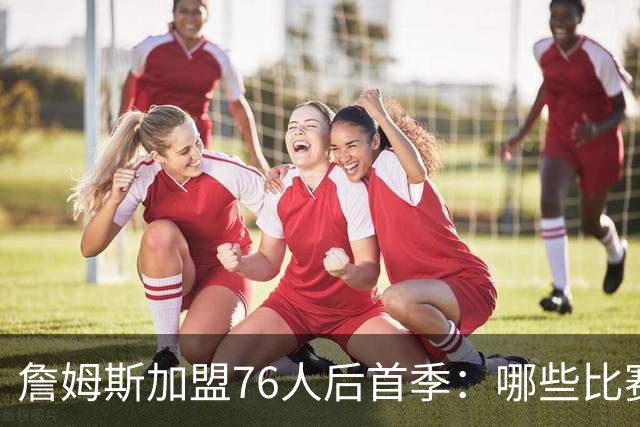 詹姆斯加盟76人后首季：哪些比赛必看
