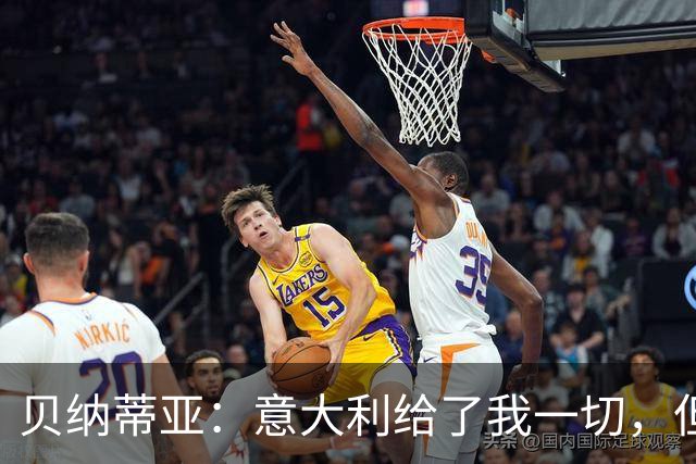 贝纳蒂亚：意大利给了我一切，但现在他们最好的前锋不如法国替补