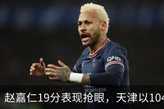 赵嘉仁19分表现抢眼，天津以104-100险胜山西