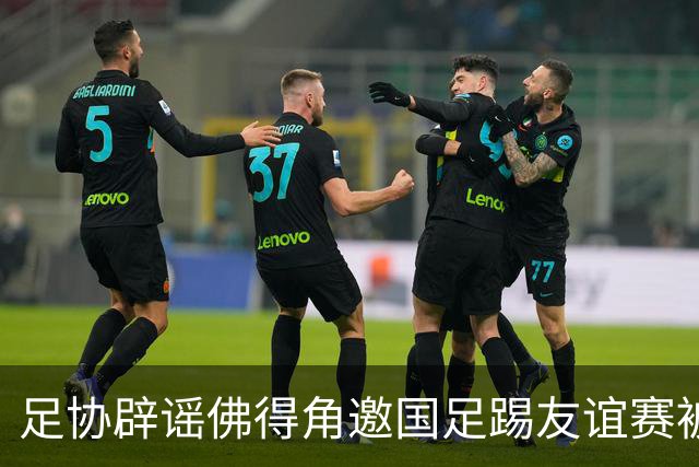 足协辟谣佛得角邀国足踢友谊赛被拒：暂未收到对方书面函件