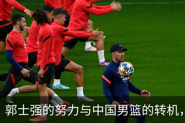 郭士强的努力与中国男篮的转机，球迷应感激他
