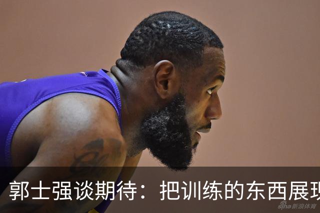 郭士强谈期待：把训练的东西展现出来 队员也要放开手脚&做好自己