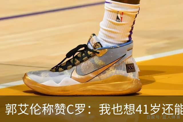 郭艾伦称赞C罗：我也想41岁还能打球让大家评判 挨骂也很幸福