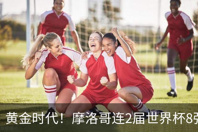 黄金时代！摩洛哥连2届世界杯8强 各级国字号花繁叶茂