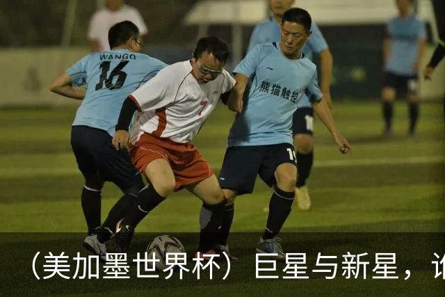 （美加墨世界杯）巨星与新星，谁将加冕北美之夏？