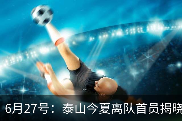 6月27号：泰山今夏离队首员揭晓，失落国脚租借费用公开，泰山队承担薪酬