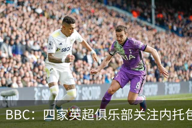 BBC：四家英超俱乐部关注内托包括曼城，切尔西将索要丰厚转会费