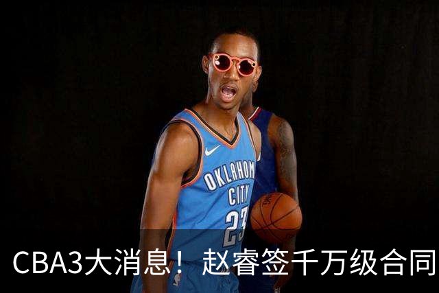 CBA3大消息！赵睿签千万级合同，孙铭徽遗憾，广东豪赌国字号锋线