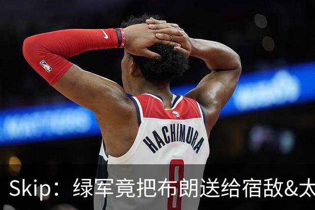 Skip：绿军竟把布朗送给宿敌&太臭了 他们在说布朗远不及塔图姆